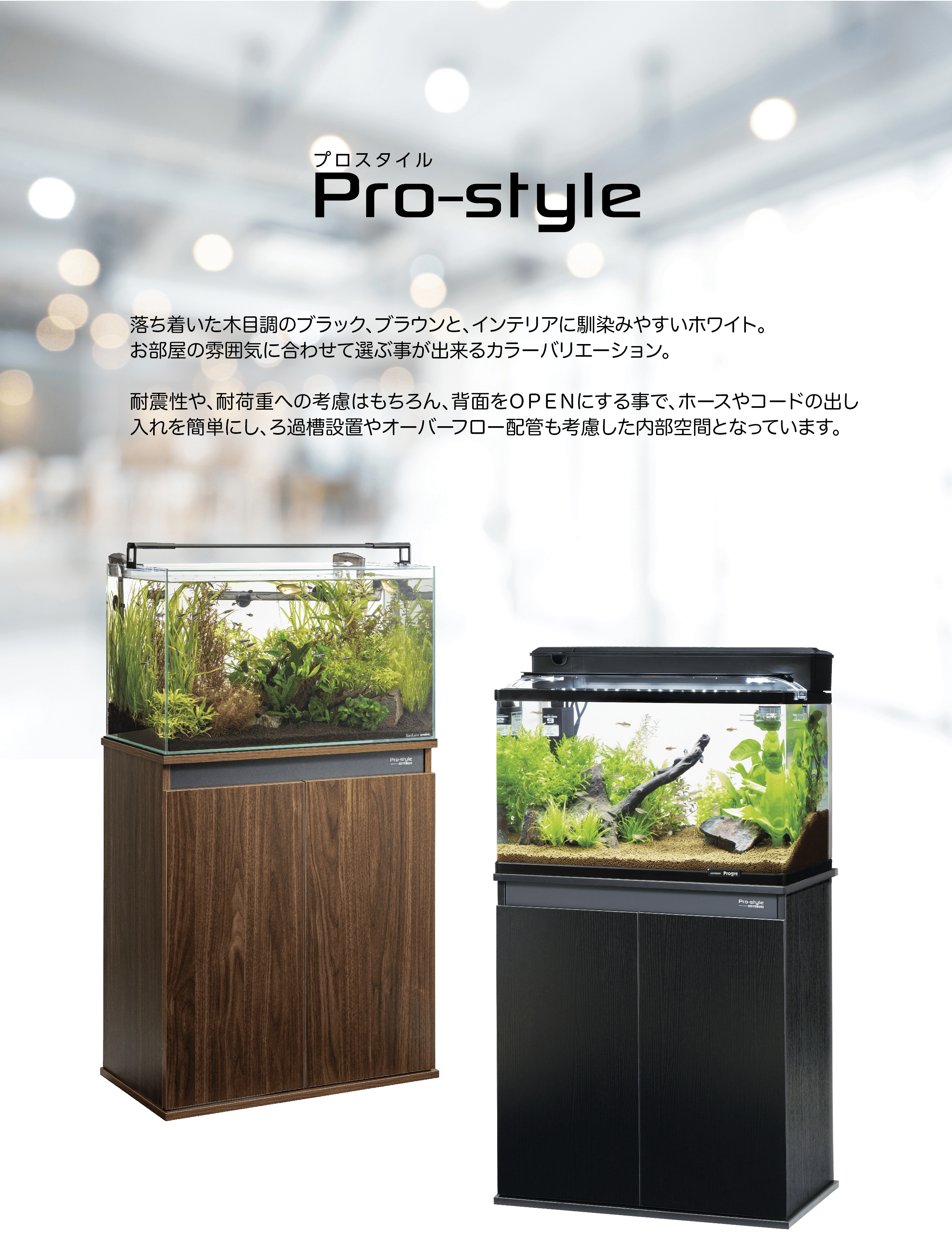 Pro-style 落ち着いた木目調のブラック、ブラウンと、インテリアに馴染みやすいホワイト。お部屋の雰囲気に合わせて選ぶ事が出来るカラーバリエーション。  耐震性や、耐荷重への考慮はもちろん、背面をOPENにする事で、ホースやコードの出し入れを簡単にし、ろ過機設置やオーバーフロー配管も考慮した内部空間となっています。